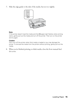 Page 15Loading Paper15 7. Slide the edge guide to the side of the media, but not too tightly.
Note: 
If the printer doesn’t load the media and the 
I paper light flashes when printing 
starts, gently pull out the media and turn off the printer. Then turn on the printer 
and try again.
Caution: 
Don’t turn off the printer when thick media is loaded or you may damage the 
printer. To remove the media from the printer without printing, gently pull out the 
media.
8. When you’re finished printing on thick media,...