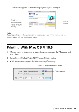 Page 23Printing From Start to Finish23 This window appears and shows the progress of your print job.
Note: 
If you’re printing on roll paper or canvas media, see page 13 for instructions on 
removing your printed photos and paper.
Printing With Mac OS X 10.5
1. Open a photo or document in a printing program, open the File menu, and 
select 
Print. 
2. Select 
Epson Stylus Photo R2880 as the Printer setting.
3. Click the arrow to expand the Print window, if necessary.
Cancel 
printing
Pause or resume 
printing...