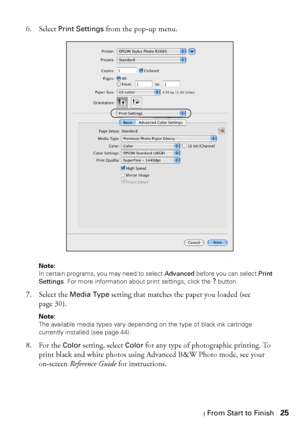 Page 25Printing From Start to Finish25 6. Select 
Print Settings from the pop-up menu.
Note: 
In certain programs, you may need to select Advanced before you can select Print 
Settings. For more information about print settings, click the 
? button.
7. Select the Media Type setting that matches the paper you loaded (see 
page 30).
Note: 
The available media types vary depending on the type of black ink cartridge 
currently installed (see page 44).
8. For the Color setting, select Color for any type of...