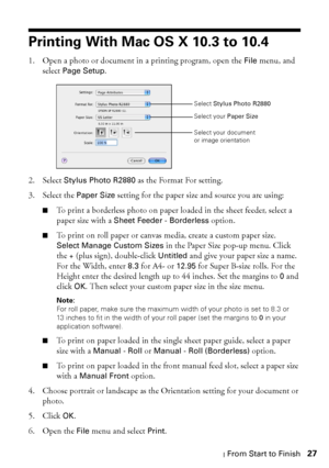 Page 27Printing From Start to Finish27
Printing With Mac OS X 10.3 to 10.4
1. Open a photo or document in a printing program, open the File menu, and 
select 
Page Setup. 
2. Select 
Stylus Photo R2880 as the Format For setting.
3. Select the 
Paper Size setting for the paper size and source you are using:
■To print a borderless photo on paper loaded in the sheet feeder, select a 
paper size with a 
Sheet Feeder - Borderless option.
■To print on roll paper or canvas media, create a custom paper size. 
Select...