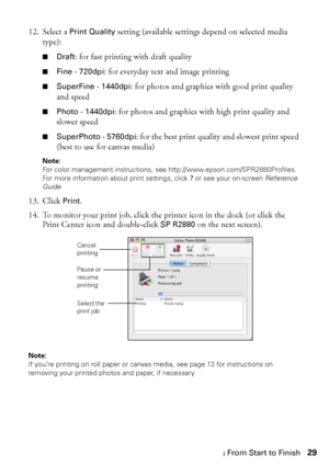 Page 29Printing From Start to Finish29 12. Select a 
Print Quality setting (available settings depend on selected media 
type):
■Draft: for fast printing with draft quality
■Fine - 720dpi: for everyday text and image printing
■SuperFine - 1440dpi: for photos and graphics with good print quality 
and speed
■Photo - 1440dpi: for photos and graphics with high print quality and 
slower speed
■SuperPhoto - 5760dpi: for the best print quality and slowest print speed 
(best to use for canvas media)
Note: 
For color...