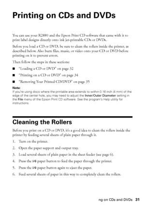 Page 31Printing on CDs and DVDs31
Printing on CDs and DVDs
You can use your R2880 and the Epson Print CD software that came with it to 
print label designs directly onto ink jet-printable CDs or DVDs.
Before you load a CD or DVD, be sure to clean the rollers inside the printer, as 
described below. Also burn files, music, or video onto your CD or DVD before 
printing on it to prevent errors.
Then follow the steps in these sections:
■“Loading a CD or DVD” on page 32
■“Printing on a CD or DVD” on page 34...