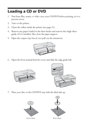 Page 3232Printing on CDs and DVDs
Loading a CD or DVD
1. First burn files, music, or video onto your CD/DVD before printing on it to 
prevent errors.
2. Turn on the printer.
3. Clean the rollers inside the printer (see page 31).
4. Remove any paper loaded in the sheet feeder and remove the single sheet 
guide, if it is installed. Also close the paper support.
5. Open the output tray, but do not pull out the extensions.
6. Open the front manual feed slot cover and slide the edge guide left.
7. Place your disc on...