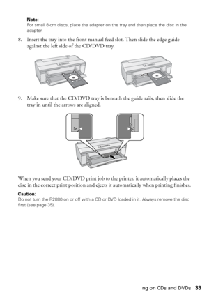 Page 33Printing on CDs and DVDs33
Note: 
For small 8-cm discs, place the adapter on the tray and then place the disc in the 
adapter.
8. Insert the tray into the front manual feed slot. Then slide the edge guide 
against the left side of the CD/DVD tray.
9. Make sure that the CD/DVD tray is beneath the guide rails, then slide the 
tray in until the arrows are aligned.
When you send your CD/DVD print job to the printer, it automatically places the 
disc in the correct print position and ejects it automatically...