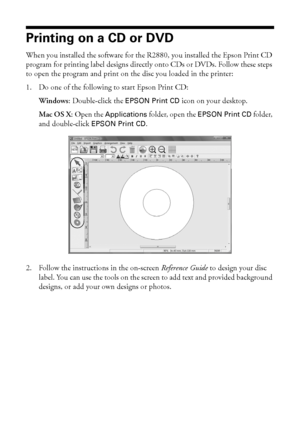 Page 3434Printing on CDs and DVDs
Printing on a CD or DVD
When you installed the software for the R2880, you installed the Epson Print CD 
program for printing label designs directly onto CDs or DVDs. Follow these steps 
to open the program and print on the disc you loaded in the printer:
1. Do one of the following to start Epson Print CD:
Windows: Double-click the 
EPSON Print CD icon on your desktop.
Mac OS X: Open the 
Applications folder, open the EPSON Print CD folder, 
and double-click 
EPSON Print CD.
2....