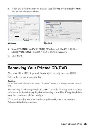 Page 35Printing on CDs and DVDs35 3. When you’re ready to print on the disc, open the 
File menu and select Print. 
You see one of these windows:
4. Select 
EPSON Stylus Photo R2880 (Windows and Mac OS X 10.5) or 
Stylus Photo R2880 (Mac OS X 10.3 to 10.4), if necessary.
5. Click 
Print.
Removing Your Printed CD/DVD
After your CD or DVD is printed, the tray ejects partially from the R2880. 
Pull out the tray and remove the disc.
Caution: 
Do not turn the R2880 on or off with a CD or DVD loaded in it. Always...