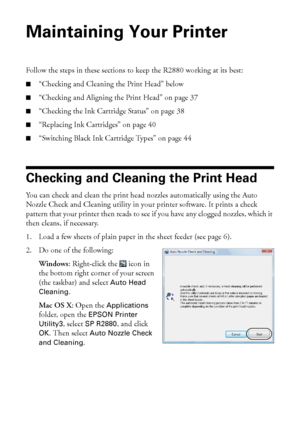 Page 3636Maintaining Your Printer
Maintaining Your Printer
Follow the steps in these sections to keep the R2880 working at its best:
■“Checking and Cleaning the Print Head” below
■“Checking and Aligning the Print Head” on page 37
■“Checking the Ink Cartridge Status” on page 38
■“Replacing Ink Cartridges” on page 40
■“Switching Black Ink Cartridge Types” on page 44
Checking and Cleaning the Print Head
You can check and clean the print head nozzles automatically using the Auto 
Nozzle Check and Cleaning utility...