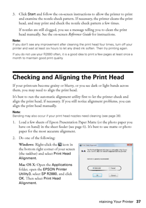 Page 37Maintaining Your Printer37 3. Click 
Start and follow the on-screen instructions to allow the printer to print 
and examine the nozzle check pattern. If necessary, the printer cleans the print 
head, and may print and check the nozzle check pattern a few times. 
If nozzles are still clogged, you see a message telling you to clean the print 
head manually. See the on-screen Reference Guide for instructions.
Note: 
If you don’t see any improvement after cleaning the print head four times, turn off your...