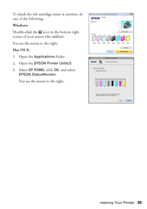 Page 39Maintaining Your Printer39 To check the ink cartridge status at anytime, do 
one of the following:
Windows:
Double-click the  icon in the bottom right 
corner of your screen (the taskbar). 
You see the screen to the right.
Mac OS X:
1. Open the 
Applications folder. 
2. Open the 
EPSON Printer Utility3.
3. Select 
SP R2880, click OK, and select 
EPSON StatusMonitor.
You see the screen to the right.
spr2880_ug.book  Page 39  Monday, April 6, 2009  1:10 PM
 