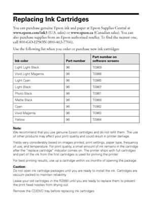 Page 4040Maintaining Your Printer
Replacing Ink Cartridges
You can purchase genuine Epson ink and paper at Epson Supplies Central at 
www.epson.com/ink3 (U.S. sales) or www.epson.ca (Canadian sales). You can 
also purchase supplies from an Epson authorized reseller. To find the nearest one, 
call 800-GO-EPSON (800-463-7766).
Use the following list when you order or purchase new ink cartridges:
Note: 
We recommend that you use genuine Epson cartridges and do not refill them. The use 
of other products may affect...