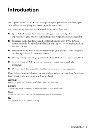 Page 5Introduction5
Introduction
Yo u r  E p s o n  S t y l u s® Photo R2880 Series printer gives you exhibition quality prints 
on a wide variety of glossy and matte papers in many sizes. 
Your outstanding printouts result from these advanced features:
■Epson UltraChrome K3™ with Vivid Magenta ink cartridges for 
unprecedented gray balance, outstanding tonal range, and astounding color.
■Enhanced media handling including thick, fine art paper, 1.0 to 1.3 mm 
boards, and rolls for virtually any kind of print...