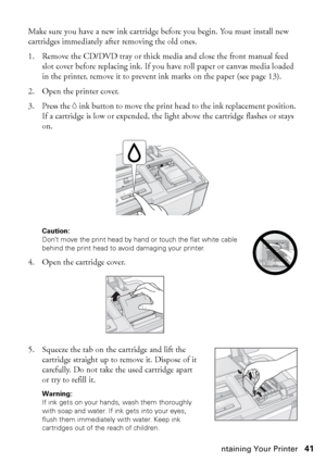 Page 41Maintaining Your Printer41 Make sure you have a new ink cartridge before you begin. You must install new 
cartridges immediately after removing the old ones.
1. Remove the CD/DVD tray or thick media and close the front manual feed 
slot cover before replacing ink. If you have roll paper or canvas media loaded 
in the printer, remove it to prevent ink marks on the paper (see page 13).
2. Open the printer cover.
3. Press the Hink button to move the print head to the ink replacement position. 
If a...