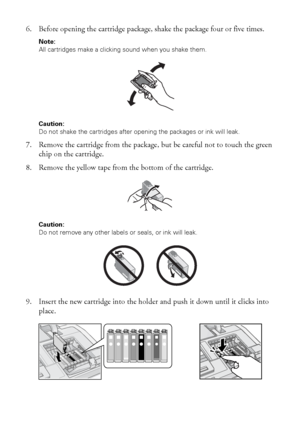 Page 4242Maintaining Your Printer
6. Before opening the cartridge package, shake the package four or five times.
Note: 
All cartridges make a clicking sound when you shake them.
Caution: 
Do not shake the cartridges after opening the packages or ink will leak.
7. Remove the cartridge from the package, but be careful not to touch the green 
chip on the cartridge.
8. Remove the yellow tape from the bottom of the cartridge. 
Caution: 
Do not remove any other labels or seals, or ink will leak.
9. Insert the new...