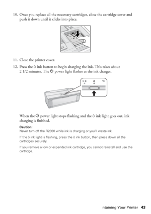 Page 43Maintaining Your Printer43 10. Once you replace all the necessary cartridges, close the cartridge cover and 
push it down until it clicks into place.
11. Close the printer cover.
12. Press the Hink button to begin charging the ink. This takes about 
21/2minutes. The Ppower light flashes as the ink charges.
When the Ppower light stops flashing and the Hink light goes out, ink 
charging is finished.
Caution: 
Never turn off the R2880 while ink is charging or you’ll waste ink.
If the Hink light is flashing,...