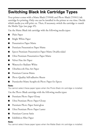 Page 4444Maintaining Your Printer
Switching Black Ink Cartridge Types
Your printer comes with a Matte Black (T0968) and Photo Black (T0961) ink 
cartridge for printing. Only one can be installed in the printer at one time. Decide 
which media you will print on. Then, if necessary, switch the cartridge to match 
the Media Type (see page 45).
Use the Matte Black ink cartridge with the following media types:
■Plain Paper
■Bright White Paper
■Presentation Paper Matte
■Premium Presentation Paper Matte
■Epson Premium...