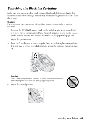 Page 45Maintaining Your Printer45
Switching the Black Ink Cartridge
Make sure you have the other black ink cartridge handy before you begin. You 
must install the other cartridge immediately after removing the installed one from 
the printer.
Caution: 
If you remove a low or expended ink cartridge, you cannot reinstall and use the 
cartridge.
1. Remove the CD/DVD tray or thick media and close the front manual feed 
slot cover before replacing ink. If you have roll paper or canvas media loaded 
in the printer,...