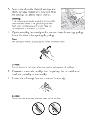 Page 4646Maintaining Your Printer
5. Squeeze the tab on the black ink cartridge and 
lift the cartridge straight up to remove it. Store 
this cartridge in a plastic bag for later use.
Warning: 
If ink gets on your hands, wash them thoroughly 
with soap and water. If ink gets into your eyes, 
flush them immediately with water. Keep ink 
cartridges out of the reach of children.
6. If you’re switching the cartridge with a new one, shake the cartridge package 
four or five times before opening the package.
Note:...