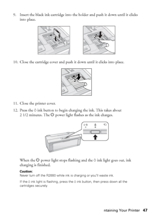 Page 47Maintaining Your Printer47 9. Insert the black ink cartridge into the holder and push it down until it clicks 
into place.
10. Close the cartridge cover and push it down until it clicks into place.
11. Close the printer cover.
12. Press the Hink button to begin charging the ink. This takes about 
21/2minutes. The Ppower light flashes as the ink charges.
When the Ppower light stops flashing and the Hink light goes out, ink 
charging is finished.
Caution: 
Never turn off the R2880 while ink is charging or...