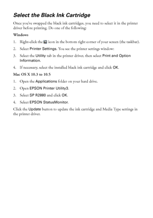 Page 4848Maintaining Your Printer
Select the Black Ink Cartridge
Once you’ve swapped the black ink cartridges, you need to select it in the printer 
driver before printing. Do one of the following:
Windows
1. Right-click the  icon in the bottom right corner of your screen (the taskbar).
2. Select 
Printer Settings. You see the printer settings window:
3. Select the 
Utility tab in the printer driver, then select Print and Option 
Information
.
4. If necessary, select the installed black ink cartridge and click...