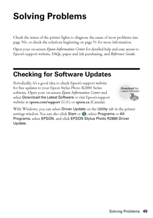 Page 49Solving Problems49
Solving Problems
Check the status of the printer lights to diagnose the cause of most problems (see 
page 50), or check the solutions beginning on page 51 for more information.
Open your on-screen Epson Information Center for detailed help and easy access to 
Epson’s support website, FAQs, paper and ink purchasing, and Reference Guide.
Checking for Software Updates
Periodically, it’s a good idea to check Epson’s support website 
for free updates to your Epson Stylus Photo R2880 Series...