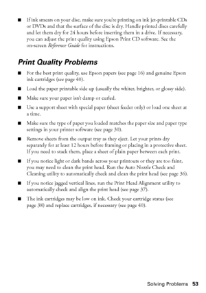 Page 53Solving Problems53
■If ink smears on your disc, make sure you’re printing on ink jet-printable CDs 
or DVDs and that the surface of the disc is dry. Handle printed discs carefully 
and let them dry for 24 hours before inserting them in a drive. If necessary, 
you can adjust the print quality using Epson Print CD software. See the 
on-screen Reference Guide for instructions.
Print Quality Problems
■For the best print quality, use Epson papers (see page 16) and genuine Epson 
ink cartridges (see page 40)....