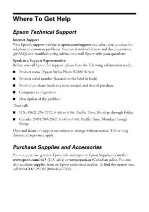 Page 5454Solving Problems
Where To Get Help
Epson Technical Support
Internet Support
Visit Epson’s support website at epson.com/support and select your product for 
solutions to common problems. You can download drivers and documentation, 
get FAQs and troubleshooting advice, or e-mail Epson with your questions.
Speak to a Support Representative
Before you call Epson for support, please have the following information ready:
■Product name (Epson Stylus Photo R2880 Series)
■Product serial number (located on the...