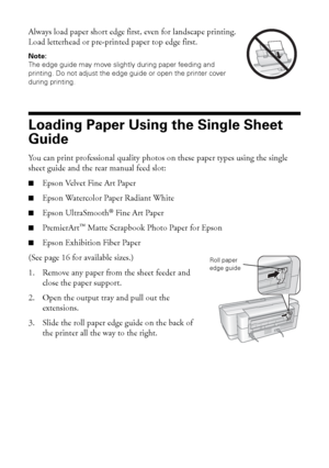 Page 88Loading Paper
Always load paper short edge first, even for landscape printing. 
Load letterhead or pre-printed paper top edge first.
Note: 
The edge guide may move slightly during paper feeding and 
printing. Do not adjust the edge guide or open the printer cover 
during printing.
Loading Paper Using the Single Sheet 
Guide
You can print professional quality photos on these paper types using the single 
sheet guide and the rear manual feed slot:
■Epson Velvet Fine Art Paper
■Epson Watercolor Paper...