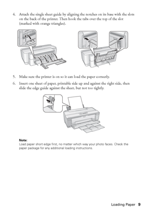 Page 9Loading Paper9 4. Attach the single sheet guide by aligning the notches on its base with the slots 
on the back of the printer. Then hook the tabs over the top of the slot 
(marked with orange triangles).
5. Make sure the printer is on so it can load the paper correctly.
6. Insert one sheet of paper, printable side up and against the right side, then 
slide the edge guide against the sheet, but not too tightly. 
Note: 
Load paper short edge first, no matter which way your photo faces. Check the 
paper...