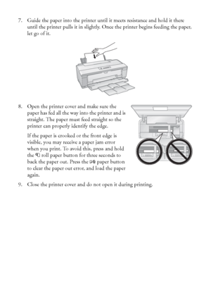 Page 1010Loading Paper
7. Guide the paper into the printer until it meets resistance and hold it there 
until the printer pulls it in slightly. Once the printer begins feeding the paper, 
let go of it.
8. Open the printer cover and make sure the 
paper has fed all the way into the printer and is 
straight. The paper must feed straight so the 
printer can properly identify the edge.
If the paper is crooked or the front edge is 
visible, you may receive a paper jam error 
when you print. To avoid this, press and...