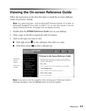 Page 11Welcome!11
Viewing the On-screen Reference Guide
Follow the instructions on the Start Here sheet to install the on-screen Reference 
Guide, if you haven’t already.
Note: You need a browser—such as Microsoft® Internet Explorer 4.0 or later, or 
Netscape® Navigator® 3.0 or later, or Safari™ 1.0—to view the manual. If you are 
using a different browser, the pages may not display correctly. 
1. Double-click the SPR800 Reference Guide icon on your desktop. 
2. Click a topic on the left to expand the table of...