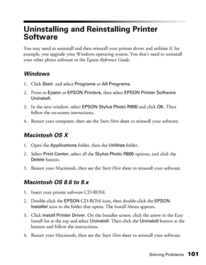 Page 101Solving Problems101
Uninstalling and Reinstalling Printer 
Software
You may need to uninstall and then reinstall your printer driver and utilities if, for 
example, you upgrade your Windows operating system. You don’t need to uninstall 
your other photo software or the Epson Reference Guide. 
Windows
1. Click Start, and select Programs or All Programs.
2. Point to 
Epson or EPSON Printers, then select EPSON Printer Software 
Uninstall
.
3. In the next window, select 
EPSON Stylus Photo R800 and click OK....