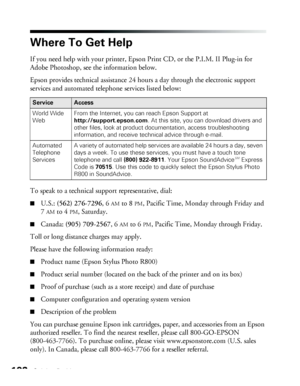 Page 102102Solving Problems
Where To Get Help
If you need help with your printer, Epson Print CD, or the P.I.M. II Plug-in for 
Adobe Photoshop, see the information below. 
Epson provides technical assistance 24 hours a day through the electronic support 
services and automated telephone services listed below:
To speak to a technical support representative, dial:
■U.S.: (562) 276-7296, 6AM to 8PM, Pacific Time, Monday through Friday and 
7
AM to 4PM, Saturday. 
■Canada: (905) 709-2567, 6AM to 6PM, Pacific Time,...