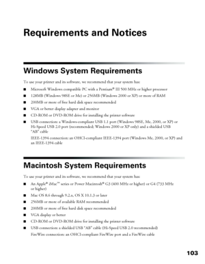 Page 103103
Requirements and Notices
Windows System Requirements
To use your printer and its software, we recommend that your system has: 
■Microsoft Windows compatible PC with a Pentium® III 500 MHz or higher processor
■128MB (Windows 98SE or Me) or 256MB (Windows 2000 or XP) or more of RAM
■200MB or more of free hard disk space recommended
■VGA or better display adapter and monitor
■CD-ROM or DVD-ROM drive for installing the printer software
■USB connection: a Windows-compliant USB 1.1 port (Windows 98SE, Me,...