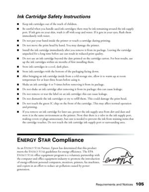 Page 105Requirements and Notices105
Ink Cartridge Safety Instructions
■Keep ink cartridges out of the reach of children. 
■Be careful when you handle used ink cartridges; there may be ink remaining around the ink supply 
port. If ink gets on your skin, wash it off with soap and water. If it gets in your eyes, flush them 
immediately with water.
■Do not put your hand inside the printer or touch a cartridge during printing.
■Do not move the print head by hand. You may damage the printer.
■Install the ink cartridge...