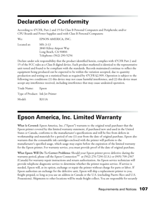 Page 107Requirements and Notices107
Declaration of Conformity
According to 47CFR, Part 2 and 15 for Class B Personal Computers and Peripherals; and/or 
CPU Boards and Power Supplies used with Class B Personal Computers:
We: EPSON AMERICA, INC. 
Located at: MS: 3-13
3840 Kilroy Airport Way
Long Beach, CA 90806
Telephone: (562) 290-5254 
Declare under sole responsibility that the product identified herein, complies with 47CFR Part 2 and 
15 of the FCC rules as a Class B digital device. Each product marketed is...