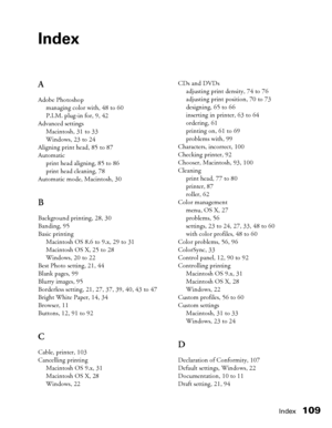 Page 109Index109
Index
A
Adobe Photoshop
managing color with, 48 to 60
P.I.M. plug-in for, 9, 42
Advanced settings
Macintosh, 31 to 33
Windows, 23 to 24
Aligning print head, 85 to 87
Automatic
print head aligning, 85 to 86
print head cleaning, 78
Automatic mode, Macintosh, 30
B
Background printing, 28, 30
Banding, 95
Basic printing
Macintosh OS 8.6 to 9.x, 29 to 31
Macintosh OS X, 25 to 28
Windows, 20 to 22
Best Photo setting, 21, 44
Blank pages, 99
Blurry images, 95
Borderless setting, 21, 27, 37, 39, 40, 43 to...