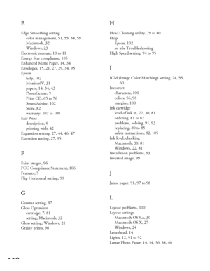 Page 110110Index
E
Edge Smoothing setting
color management, 51, 55, 58, 59
Macintosh, 32
Windows, 23
Electronic manual, 10 to 11
Energy Star compliance, 105
Enhanced Matte Paper, 14, 34
Envelopes, 15, 21, 27, 29, 34, 95
Epson
help, 102
MonitorIV, 31
papers, 14, 34, 43
PhotoCenter, 9
Print CD, 65 to 76
SoundAdvice, 102
Store, 82
warranty, 107 to 108
Exif Print
description, 9
printing with, 42
Expansion setting, 27, 44, 46, 47
Extension setting, 27, 95
F
Faint images, 96
FCC Compliance Statement, 106
Features, 7...