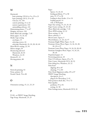 Page 111Index111 M
Macintosh
basic printing, OS 8.6 to 9.x, 29 to 31
basic printing, OS X, 25 to 28
Chooser, 93, 100
custom printing, 31 to 33
system requirements, 103
uninstalling software, 101
Maintaining printer, 77 to 87
Margins, incorrect, 100
Matte Black ink cartridge, 7, 81
Matte paper, 14, 34, 43
Media Type setting
envelopes, 15
selecting correct, 34
selecting, Macintosh, 26, 30, 38, 40, 46
MicroWeave setting, 23, 94
Mirror images, 99
Monitoring ink level
Macintosh, 30, 81
Windows, 22, 81
MonitorIV, 31...