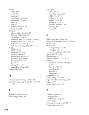 Page 112112Index Printer
cable, 103
check, 92
cleaning, 87
control panel, 90 to 92
maintaining, 77 to 87
noise, 94
parts, 90
problems, 91 to 92, 94
transporting, 88
Printing
advanced, 23 to 24, 31 to 33
CDs and DVDs, 61 to 76
controlling, 22, 28, 31
Macintosh, basic OS 8.6 to 9.x, 29 to 31
Macintosh, basic OS X, 25 to 28
Windows, basic, 20 to 22
with custom settings, 23 to 24, 31 to 33
Problems
CD/DVD, 99
diagnosing, 91 to 92
installing software, 93
miscellaneous, 99 to 100
paper feeding, 97 to 98
print quality,...