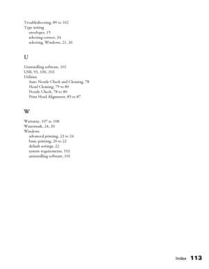 Page 113Index113
Troubleshooting, 89 to 102
Type setting
envelopes, 15
selecting correct, 34
selecting, Windows, 21, 36
U
Uninstalling software, 101
USB, 93, 100, 103
Utilities
Auto Nozzle Check and Cleaning, 78
Head Cleaning, 79 to 80
Nozzle Check, 78 to 80
Print Head Alignment, 85 to 87
W
Warranty, 107 to 108
Watermark, 24, 30
Windows
advanced printing, 23 to 24
basic printing, 20 to 22
default settings, 22
system requirements, 103
uninstalling software, 101
 