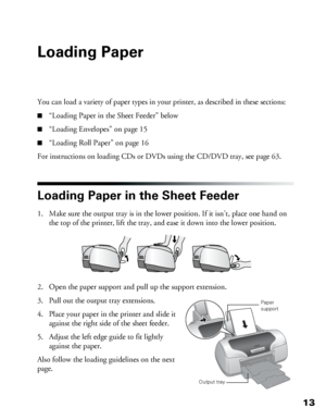 Page 1313
Loading Paper
You can load a variety of paper types in your printer, as described in these sections:
■“Loading Paper in the Sheet Feeder” below
■“Loading Envelopes” on page 15
■“Loading Roll Paper” on page 16
For instructions on loading CDs or DVDs using the CD/DVD tray, see page 63.
Loading Paper in the Sheet Feeder
1. Make sure the output tray is in the lower position. If it isn’t, place one hand on 
the top of the printer, lift the tray, and ease it down into the lower position.
2. Open the paper...