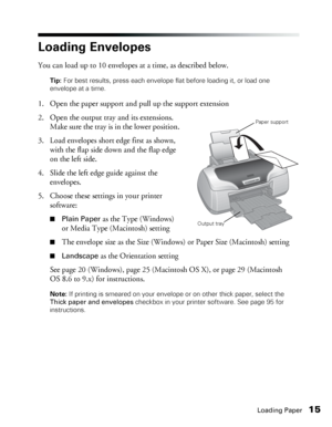 Page 15Loading Paper15
Loading Envelopes
You can load up to 10 envelopes at a time, as described below.
Tip: For best results, press each envelope flat before loading it, or load one 
envelope at a time.
1. Open the paper support and pull up the support extension
2. Open the output tray and its extensions. 
Make sure the tray is in the lower position.
3. Load envelopes short edge first as shown, 
with the flap side down and the flap edge 
on the left side. 
4. Slide the left edge guide against the 
envelopes....