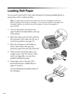 Page 1616Loading Paper
Loading Roll Paper
You can load 4-inch and 8.3-inch wide roll paper for printing multiple photos or 
panoramics, with or without borders.
Tip: It’s a good idea to check and make sure your ink cartridges are not low 
before loading and printing on roll paper. If you need to replace a cartridge with 
roll paper loaded, you should remove the paper or marks may appear in 
your printout.
1. Turn on the printer and remove any 
paper loaded in the sheet feeder at the top 
of the printer.
2. Open...