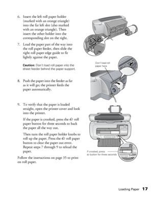 Page 17Loading Paper17
6. Insert the left roll paper holder 
(marked with an orange triangle) 
into the far left slot (also marked 
with an orange triangle). Then 
insert the other holder into the 
corresponding slot on the right.
7. Load the paper part of the way into 
the roll paper feeder, then slide the 
right roll paper edge guide to fit 
lightly against the paper.
8. Push the paper into the feeder as far 
as it will go; the printer feeds the 
paper automatically.
9. To verify that the paper is loaded...