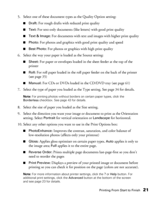 Page 21Printing From Start to Finish21
5. Select one of these document types as the Quality Option setting:
■Draft: For rough drafts with reduced print quality
■Text: For text-only documents (like letters) with good print quality
■Text & Image: For documents with text and images with higher print quality
■Photo: For photos and graphics with good print quality and speed
■Best Photo: For photos or graphics with high print quality
6. Select the way your paper is loaded as the Source setting:
■Sheet: For paper or...