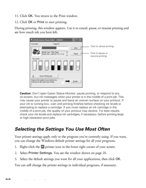 Page 2222Printing From Start to Finish
11. Click OK. You return to the Print window. 
12. Click 
OK or Print to start printing.
During printing, this window appears. Use it to cancel, pause, or resume printing and 
see how much ink you have left.
Caution: Don’t open Epson Status Monitor, pause printing, or respond to any 
on-screen, low ink messages when your printer is in the middle of a print job. This 
may cause your printer to pause and leave an uneven surface on your printout. If 
your ink is running low,...