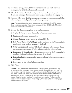 Page 27Printing From Start to Finish27
10. For the ink setting, select Color (for color documents and black and white 
photographs) or 
Black (for black text documents).
11. Select 
Automatic as the Mode setting for the best results printing basic 
documents or images. (For instructions on using Advanced mode, see page 31.)
12. Move the slider to the 
Quality setting to print images or documents using higher 
print quality, or to the 
Speed setting for faster printing.
Note: For more information about printer...
