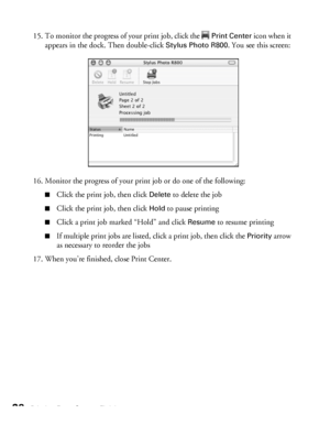 Page 2828Printing From Start to Finish
15. To monitor the progress of your print job, click the Print Center icon when it 
appears in the dock. Then double-click 
Stylus Photo R800. You see this screen:
16. Monitor the progress of your print job or do one of the following:
■Click the print job, then click Delete to delete the job
■Click the print job, then click Hold to pause printing
■Click a print job marked “Hold” and click Resume to resume printing
■If multiple print jobs are listed, click a print job, then...