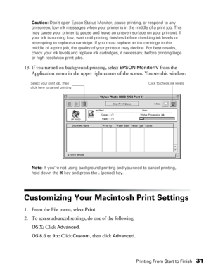 Page 31Printing From Start to Finish31
Caution: Don’t open Epson Status Monitor, pause printing, or respond to any 
on-screen, low ink messages when your printer is in the middle of a print job. This 
may cause your printer to pause and leave an uneven surface on your printout. If 
your ink is running low, wait until printing finishes before checking ink levels or 
attempting to replace a cartridge. If you must replace an ink cartridge in the 
middle of a print job, the quality of your printout may decline. For...