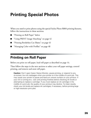 Page 3535
Printing Special Photos
When you need to print photos using the special Stylus Photo R800 printing features, 
follow the instructions in these sections:
■“Printing on Roll Paper” below
■“Using PRINT Image Matching” on page 42
■“Printing Borderless Cut Sheets” on page 43
■“Managing Color with Profiles” on page 48
Printing on Roll Paper
Before you print on roll paper, load roll paper as described on page 16. 
Then follow the steps in the next sections to select your roll paper settings, control...